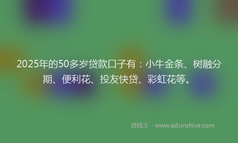 2025年的50多岁贷款口子有：小牛金条、树融分期、便利花、投友快贷、彩虹花等。