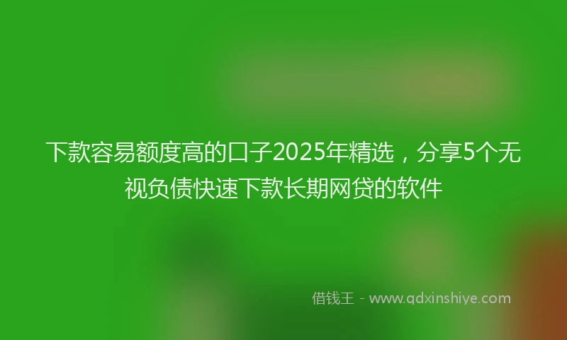 下款容易额度高的口子2025年精选，分享5个无视负债快速下款长期网贷的软件