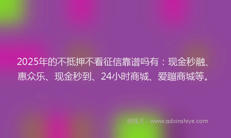 2025年的不抵押不看征信靠谱吗有：现金秒融、惠众乐、现金秒到、24小时商城、爱蹦商城等。