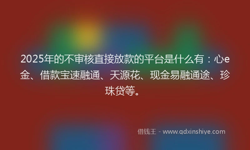 2025年的不审核直接放款的平台是什么有：心e金、借款宝速融通、天源花、现金易融通途、珍珠贷等。