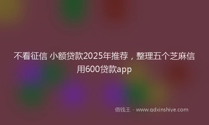 不看征信 小额贷款2025年推荐，整理五个芝麻信用600贷款app