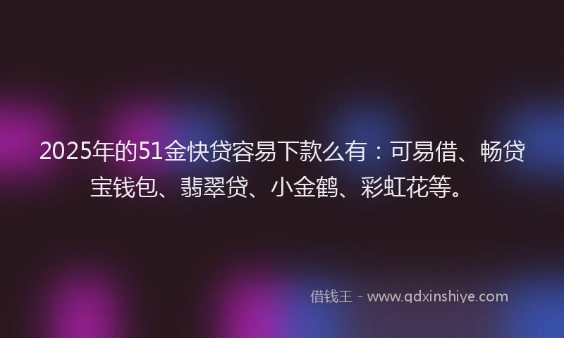 2025年的51金快贷容易下款么有：可易借、畅贷宝钱包、翡翠贷、小金鹤、彩虹花等。
