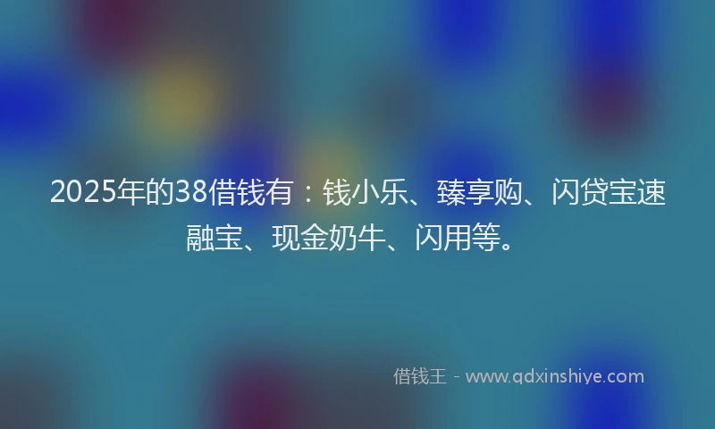 2025年的38借钱有：钱小乐、臻享购、闪贷宝速融宝、现金奶牛、闪用等。