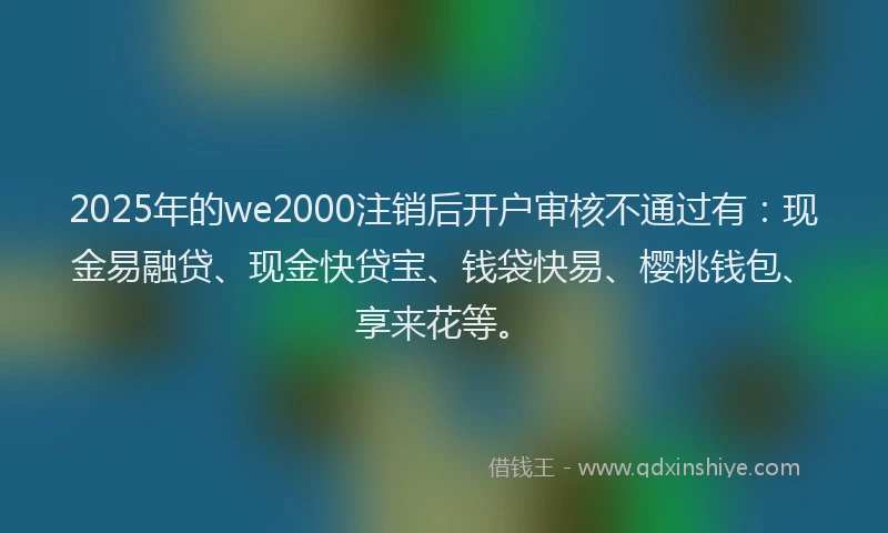 2025年的we2000注销后开户审核不通过有：现金易融贷、现金快贷宝、钱袋快易、樱桃钱包、享来花等。