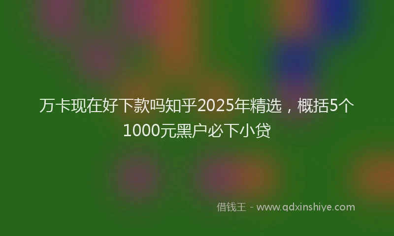 万卡现在好下款吗知乎2025年精选，概括5个1000元黑户必下小贷