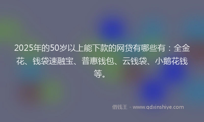 2025年的50岁以上能下款的网贷有哪些有：全金花、钱袋速融宝、普惠钱包、云钱袋、小鹅花钱等。
