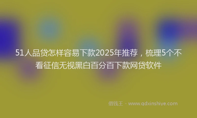 51人品贷怎样容易下款2025年推荐，梳理5个不看征信无视黑白百分百下款网贷软件