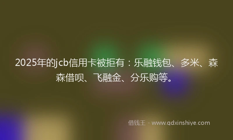 2025年的jcb信用卡被拒有：乐融钱包、多米、森森借呗、飞融金、分乐购等。