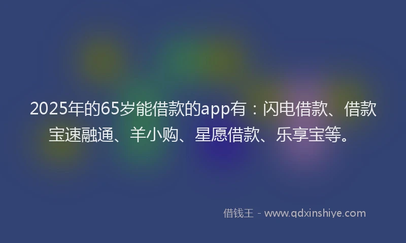 2025年的65岁能借款的app有：闪电借款、借款宝速融通、羊小购、星愿借款、乐享宝等。