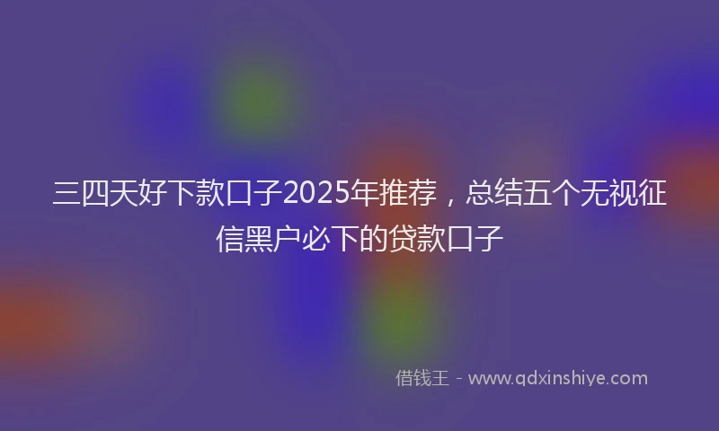 三四天好下款口子2025年推荐，总结五个无视征信黑户必下的贷款口子