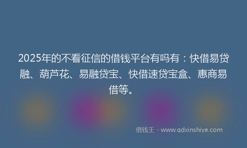 2025年的不看征信的借钱平台有吗有：快借易贷融、葫芦花、易融贷宝、快借速贷宝盒、惠商易借等。