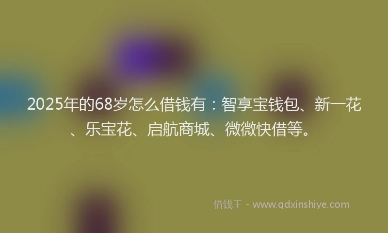 2025年的68岁怎么借钱有：智享宝钱包、新一花、乐宝花、启航商城、微微快借等。
