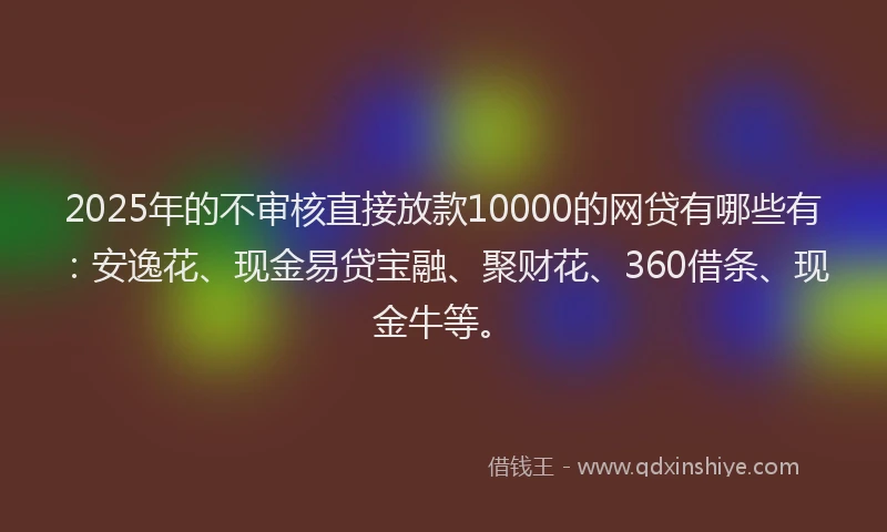 2025年的不审核直接放款10000的网贷有哪些有：安逸花、现金易贷宝融、聚财花、360借条、现金牛等。