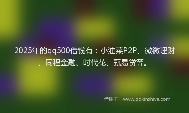 2025年的qq500借钱有：小油菜P2P、微微理财、同程金融、时代花、甄易贷等。