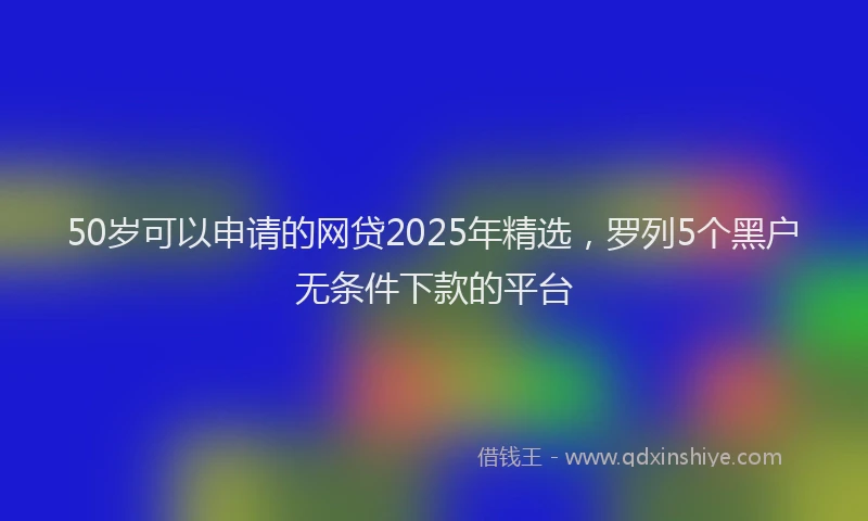 50岁可以申请的网贷2025年精选，罗列5个黑户无条件下款的平台
