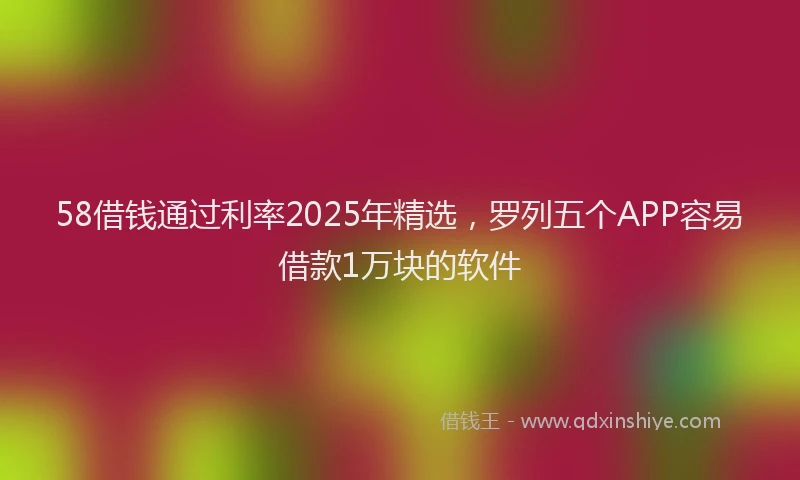 58借钱通过利率2025年精选，罗列五个APP容易借款1万块的软件