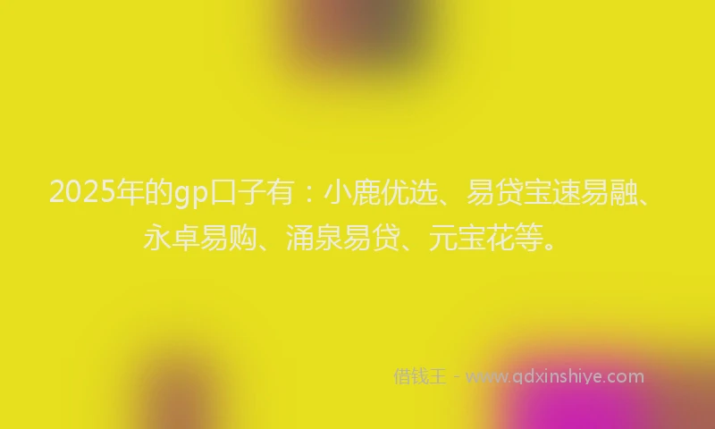 2025年的gp口子有：小鹿优选、易贷宝速易融、永卓易购、涌泉易贷、元宝花等。