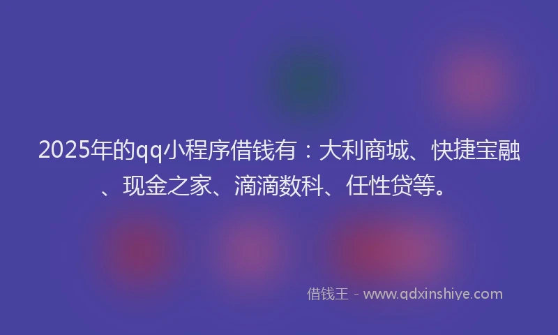 2025年的qq小程序借钱有：大利商城、快捷宝融、现金之家、滴滴数科、任性贷等。