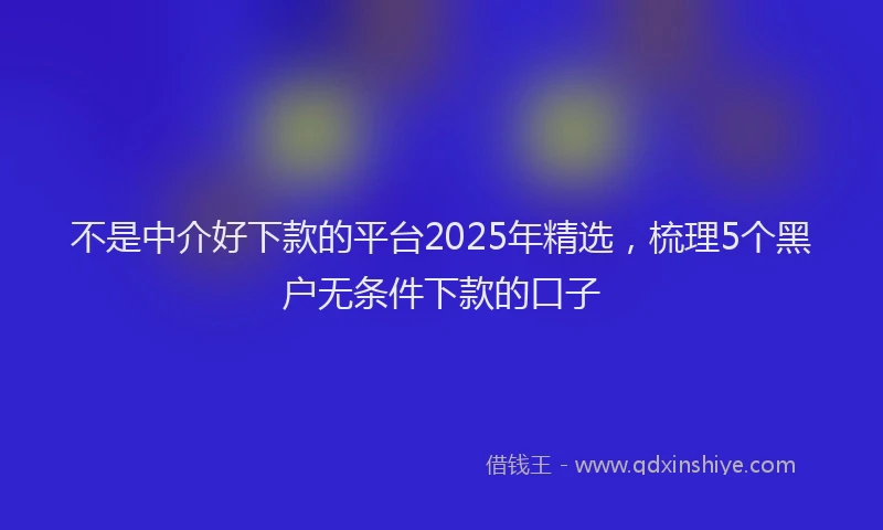 不是中介好下款的平台2025年精选，梳理5个黑户无条件下款的口子