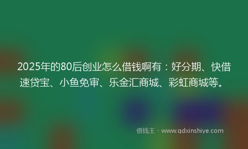 2025年的80后创业怎么借钱啊有：好分期、快借速贷宝、小鱼免审、乐金汇商城、彩虹商城等。