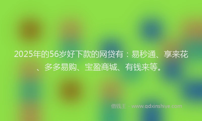 2025年的56岁好下款的网贷有：易秒通、享来花、多多易购、宝盈商城、有钱来等。