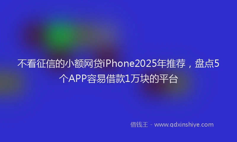 不看征信的小额网贷iPhone2025年推荐，盘点5个APP容易借款1万块的平台