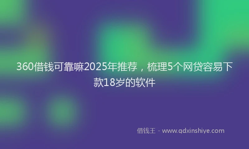360借钱可靠嘛2025年推荐，梳理5个网贷容易下款18岁的软件