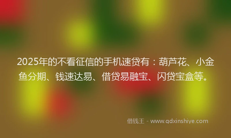 2025年的不看征信的手机速贷有：葫芦花、小金鱼分期、钱速达易、借贷易融宝、闪贷宝盒等。