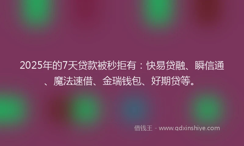 2025年的7天贷款被秒拒有：快易贷融、瞬信通、魔法速借、金瑞钱包、好期贷等。