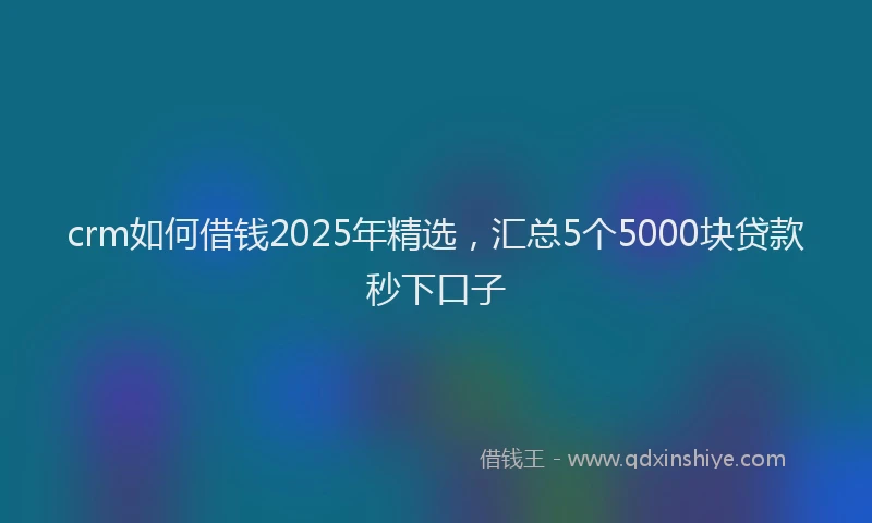 crm如何借钱2025年精选，汇总5个5000块贷款秒下口子