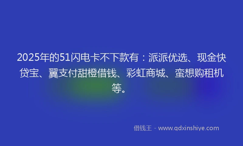 2025年的51闪电卡不下款有：派派优选、现金快贷宝、翼支付甜橙借钱、彩虹商城、蛮想购租机等。