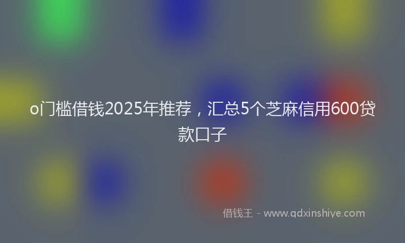 o门槛借钱2025年推荐，汇总5个芝麻信用600贷款口子