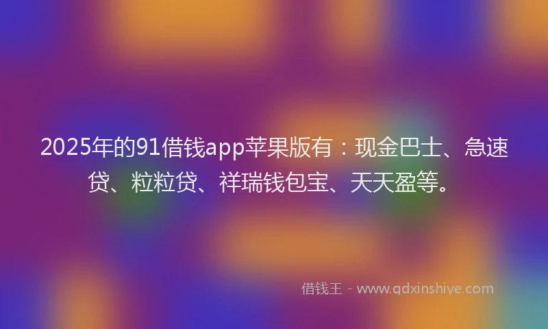 2025年的91借钱app苹果版有：现金巴士、急速贷、粒粒贷、祥瑞钱包宝、天天盈等。