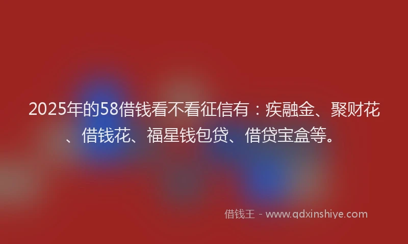 2025年的58借钱看不看征信有：疾融金、聚财花、借钱花、福星钱包贷、借贷宝盒等。