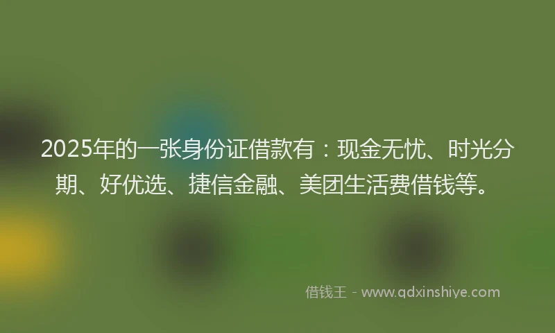 2025年的一张身份证借款有：现金无忧、时光分期、好优选、捷信金融、美团生活费借钱等。