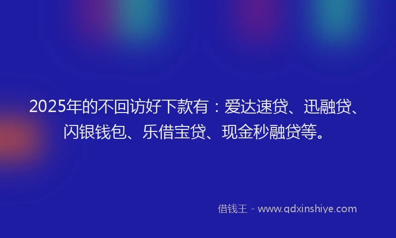 2025年的不回访好下款有：爱达速贷、迅融贷、闪银钱包、乐借宝贷、现金秒融贷等。
