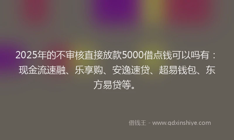 2025年的不审核直接放款5000借点钱可以吗有：现金流速融、乐享购、安逸速贷、超易钱包、东方易贷等。