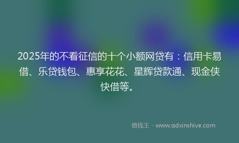 2025年的不看征信的十个小额网贷有：信用卡易借、乐贷钱包、惠享花花、星辉贷款通、现金侠快借等。