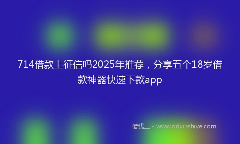 714借款上征信吗2025年推荐，分享五个18岁借款神器快速下款app