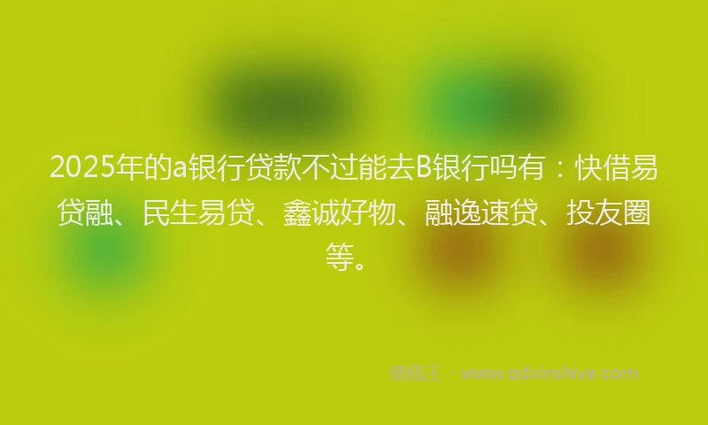 2025年的a银行贷款不过能去B银行吗有：快借易贷融、民生易贷、鑫诚好物、融逸速贷、投友圈等。