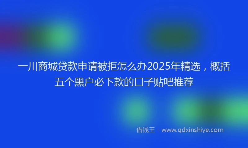 一川商城贷款申请被拒怎么办2025年精选，概括五个黑户必下款的口子贴吧推荐