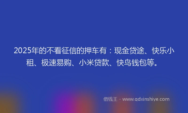 2025年的不看征信的押车有：现金贷途、快乐小租、极速易购、小米贷款、快鸟钱包等。