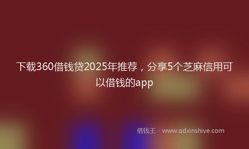 下载360借钱贷2025年推荐，分享5个芝麻信用可以借钱的app
