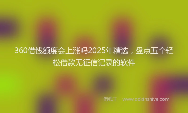 360借钱额度会上涨吗2025年精选，盘点五个轻松借款无征信记录的软件