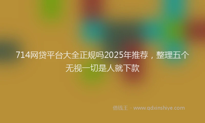 714网贷平台大全正规吗2025年推荐，整理五个无视一切是人就下款