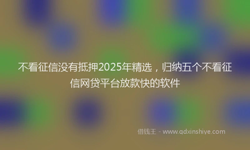 不看征信没有抵押2025年精选，归纳五个不看征信网贷平台放款快的软件