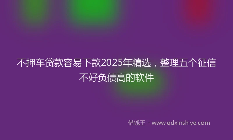 不押车贷款容易下款2025年精选，整理五个征信不好负债高的软件