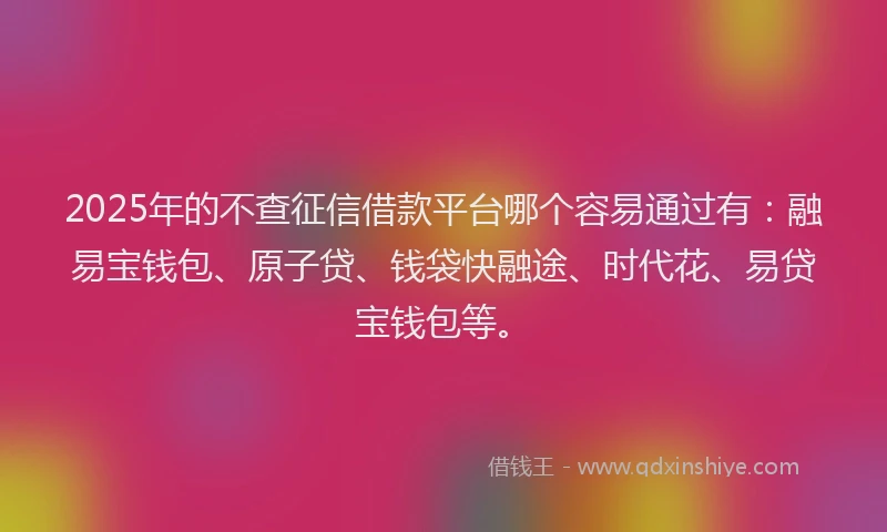 2025年的不查征信借款平台哪个容易通过有：融易宝钱包、原子贷、钱袋快融途、时代花、易贷宝钱包等。