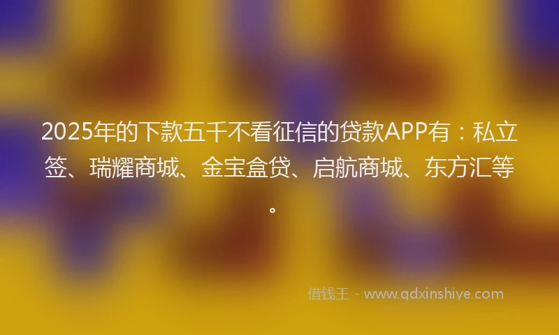 2025年的下款五千不看征信的贷款APP有：私立签、瑞耀商城、金宝盒贷、启航商城、东方汇等。