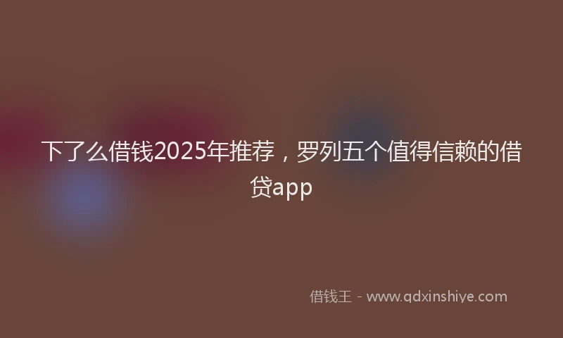 下了么借钱2025年推荐，罗列五个值得信赖的借贷app